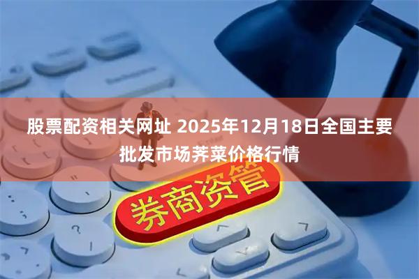 股票配资相关网址 2025年12月18日全国主要批发市场荠菜价格行情
