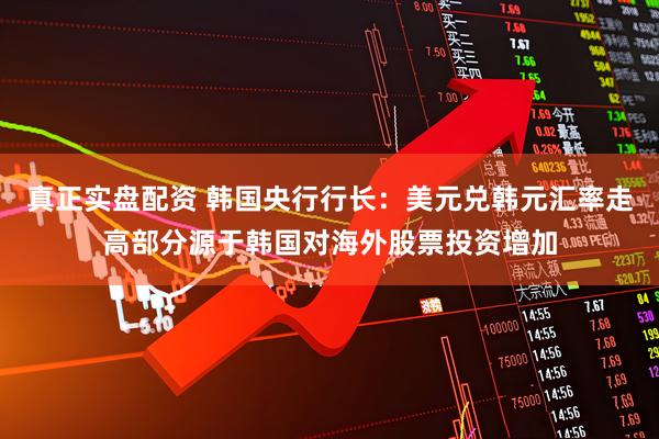 真正实盘配资 韩国央行行长：美元兑韩元汇率走高部分源于韩国对海外股票投资增加