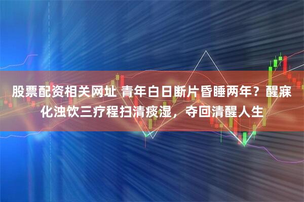 股票配资相关网址 青年白日断片昏睡两年？醒寐化浊饮三疗程扫清痰湿，夺回清醒人生