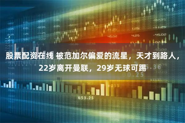股票配资在线 被范加尔偏爱的流星，天才到路人，22岁离开曼联，29岁无球可踢
