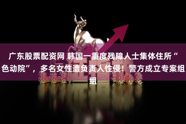 广东股票配资网 韩国一重度残障人士集体住所“色动院”，多名女性遭负责人性侵！警方成立专案组