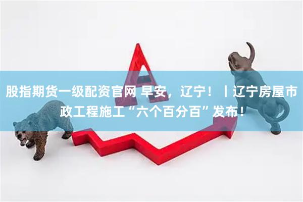 股指期货一级配资官网 早安,辽宁!丨辽宁房屋市政工程施工“六个百分百”发布!