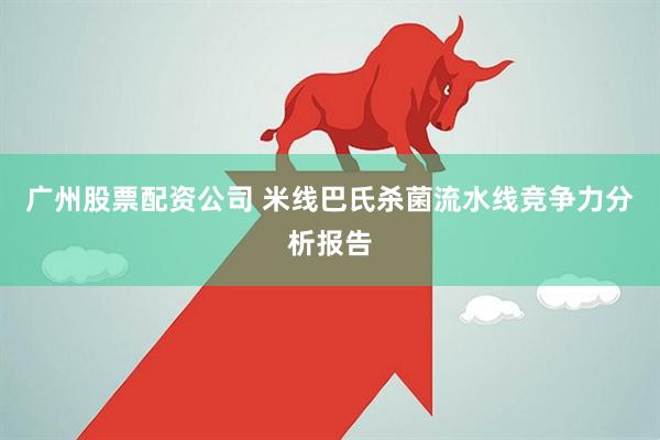 广州股票配资公司 米线巴氏杀菌流水线竞争力分析报告
