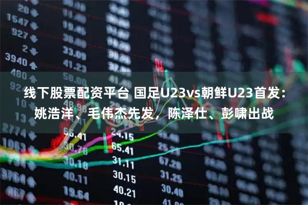 线下股票配资平台 国足U23vs朝鲜U23首发：姚浩洋、毛伟杰先发，陈泽仕、彭啸出战