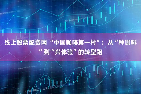 线上股票配资网 “中国咖啡第一村”：从“种咖啡”到“兴体验”的转型路