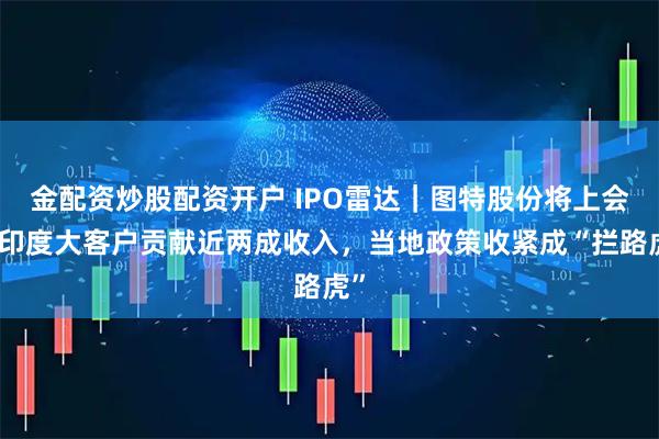 金配资炒股配资开户 IPO雷达｜图特股份将上会，印度大客户贡献近两成收入，当地政策收紧成“拦路虎”
