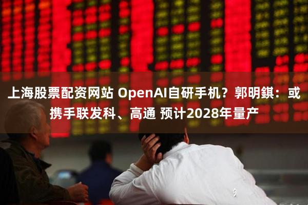 上海股票配资网站 OpenAI自研手机？郭明錤：或携手联发科、高通 预计2028年量产