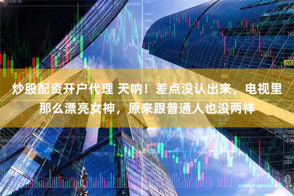 炒股配资开户代理 天呐！差点没认出来，电视里那么漂亮女神，原来跟普通人也没两样