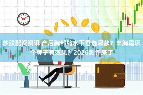 炒股配资资讯 产后胸部缩水下垂选哪款？丰胸霜哪个牌子有效果？2026测评来了