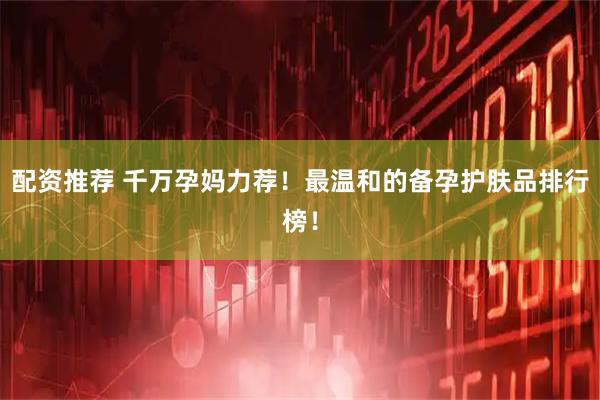 配资推荐 千万孕妈力荐！最温和的备孕护肤品排行榜！