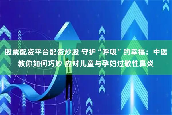 股票配资平台配资炒股 守护“呼吸”的幸福：中医教你如何巧妙 应对儿童与孕妇过敏性鼻炎