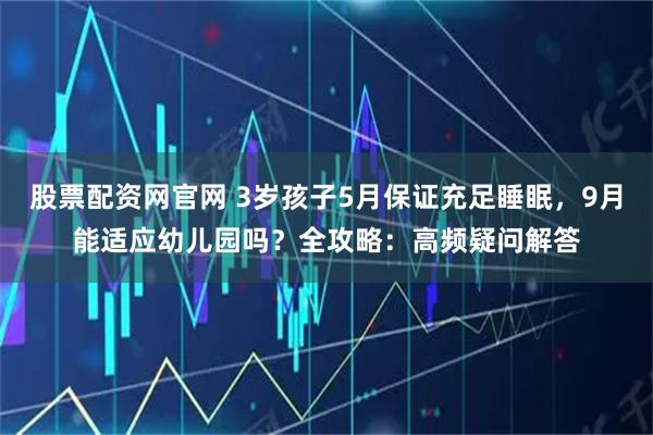 股票配资网官网 3岁孩子5月保证充足睡眠，9月能适应幼儿园吗？全攻略：高频疑问解答