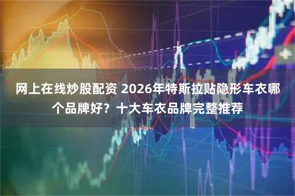 网上在线炒股配资 2026年特斯拉贴隐形车衣哪个品牌好？十大车衣品牌完整推荐