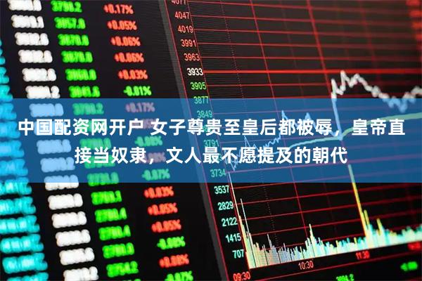 中国配资网开户 女子尊贵至皇后都被辱，皇帝直接当奴隶，文人最不愿提及的朝代
