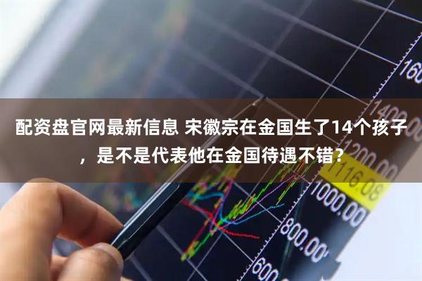 配资盘官网最新信息 宋徽宗在金国生了14个孩子，是不是代表他在金国待遇不错？