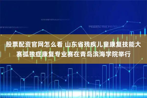 股票配资官网怎么看 山东省残疾儿童康复技能大赛孤独症康复专业赛在青岛滨海学院举行