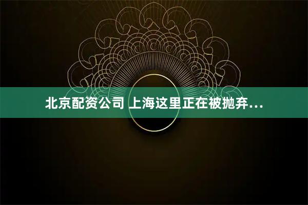 北京配资公司 上海这里正在被抛弃…