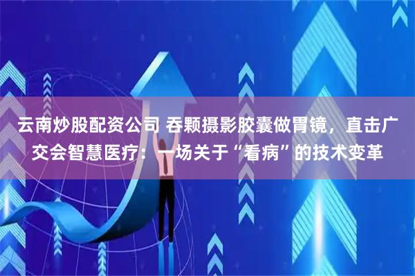 云南炒股配资公司 吞颗摄影胶囊做胃镜，直击广交会智慧医疗：一场关于“看病”的技术变革
