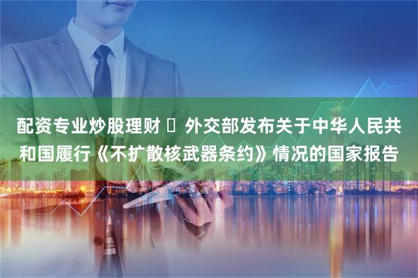 配资专业炒股理财 外交部发布关于中华人民共和国履行《不扩散核武器条约》情况的国家报告