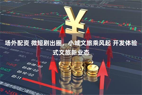 场外配资 微短剧出圈,小城文旅乘风起 开发体验式文旅新业态