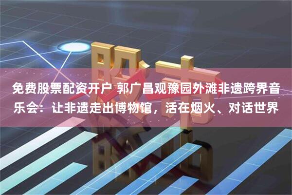 免费股票配资开户 郭广昌观豫园外滩非遗跨界音乐会：让非遗走出博物馆，活在烟火、对话世界