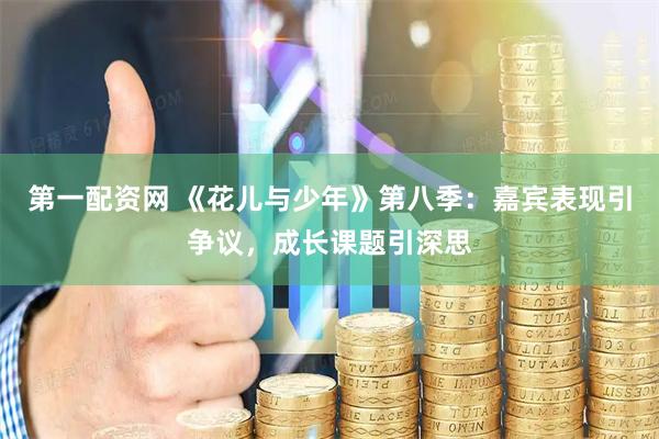 第一配资网 《花儿与少年》第八季：嘉宾表现引争议，成长课题引深思