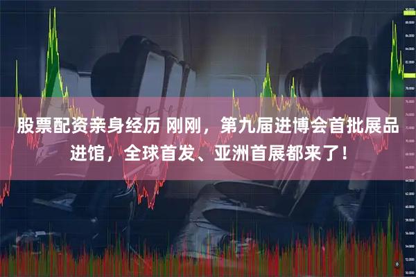 股票配资亲身经历 刚刚，第九届进博会首批展品进馆，全球首发、亚洲首展都来了！