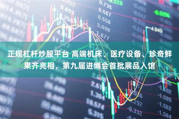 正规杠杆炒股平台 高端机床、医疗设备、珍奇鲜果齐亮相，第九届进博会首批展品入馆